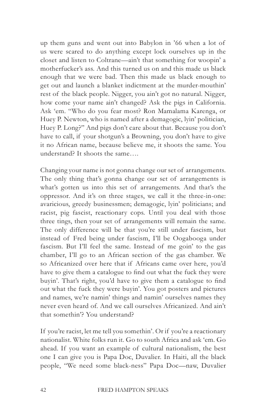 up them guns and went out into Babylon in ’66 when a lot of us were scated to do anything except lock ourselves up in the closet and listen to Coltrane—ain’t that something for woopin’ a motherfucker’s ass. And this turned us on and this made us black enough that we were bad. Then this made us black enough to get out and launch a blanket indictment at the murder-mouthin’ rest of the black people. Nigger, you ain’t got no natural. Nigger, how come your name ain’t changed? Ask the pigs in California. Ask ‘em. “Who do you fear most? Ron Mamalama Karenga, or Huey P, Newton, who is named after a demagogic, yin’ politician, Huey P, Long?” And pigs don’t care about that. Because you don’t have to call,if your shotgun’s a Browning, you don’t have to give it no African name, because believe me, it shoots the same. You understand? It shoots the same.  Changing your name is not gonna change our set of arrangements. The only thing thar’s gonna change our set of arrangements is what’s gotten us into this set of arrangements. And that’s the oppressor. And it’s on three stages, we call it the three-in-one: avasicious, greedy businessmen; demagogic, lyin’ politicians; and eacist, pig fascist, reactionary cops. Unel you deal with those thiee tings, then your set of arrangements will remain the same. The only difference will be that you’re still under fascism, but instead of Fred being under fascism, Il be Oogabooga under fascism. But Il feel the same. Instead of me goin’ to the gas chamber, Il go to an African section of the gas chamber. We so Afficanized over here that if Africans came over here, you’d have to give them a catalogue to find out what the fuck they were buyin’. Thaes right, you’d have o give them a catalogue to find out what the fuck they were buyin’. You got posters and pictures and names, we’re namin’ things and namin’ ourselves names they never even heard of. And we call ourselves Afficanized. And ain’t that somethin’? You understand?  IF you’re sacist, let me tell you somethin’. Ot if you’re a reactionary nationalist. White folks run it. Go to south Africa and ask ‘em. Go ahead. If you want an esample of cultural nationalism, the best one I can give you is Papa Doc, Duvalier. In Haiti, all the black people, “We need some black-ness” Papa Doc—naw; Duvalier  2 FRED HAMPTON SPEAKS 